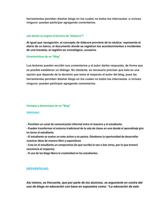 herramientas permiten diseñar blogs en los cuales no todos los internautas -o incluso 
ninguno- puedan participar agregando comentarios. 
¿De dónde se origina el término de “bitácora”? 
Al igual que navegación, el concepto de bitácora proviene de la náutica: representa el 
diario de un barco, el documento donde se registran los acontecimientos e incidentes 
de una travesía; el registro es cronológico, sucesivo 
Características de un “Blog” 
Los lectores pueden escribir sus comentarios y el autor darles respuesta, de forma que 
es posible establecer un diálogo. No obstante, es necesario precisar que ésta es una 
opción que depende de la decisión que tome al respecto el autor del blog, pues las 
herramientas permiten diseñar blogs en los cuales no todos los internautas -o incluso 
ninguno- puedan participar agregando comentarios. 
Ventajas y desventajas de un “Blog” 
VENTAJAS: 
- Permiten un canal de comunicación informal entre el maestro y el estudiante. 
- Pueden transformar el entorno tradicional de la sala de clases en uno donde el aprendizaje gire 
en torno al estudiante. 
- El estudiante se vuelve un ente activo y no pasivo. Dándonos la oportunidad de desarrollar 
nuestras ideas de manera libre y espontánea 
- Crea en el estudiante un compromiso (lo que escriba lo van a leer otros, por lo que tomará 
conciencia al respecto). 
- El uso de los blogs libera la creatividad en los estudiantes. 
DESVENTAJAS: 
Así mismo, es frecuente, que por parte de los alumnos, se argumente en contra del 
uso de blogs en educación con base en supuestos como: “La educación de este 
 