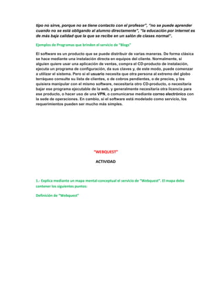 tipo no sirve, porque no se tiene contacto con el profesor”, “no se puede aprender 
cuando no se está obligando al alumno directamente”, “la educación por internet es 
de más baja calidad que la que se recibe en un salón de clases normal”. 
Ejemplos de Programas que brinden el servicio de “Blogs” 
El software es un producto que se puede distribuir de varias maneras. De forma clásica 
se hace mediante una instalación directa en equipos del cliente. Normalmente, si 
alguien quiere usar una aplicación de ventas, compra el CD-producto de instalación, 
ejecuta un programa de configuración, da sus claves y, de este modo, puede comenzar 
a utilizar el sistema. Pero si el usuario necesita que otra persona al extremo del globo 
terráqueo consulte su lista de clientes, o de cobros pendientes, o de precios, y los 
quisiera manipular con el mismo software, necesitaría otro CD-producto, o necesitaría 
bajar ese programa ejecutable de la web, y generalmente necesitaría otra licencia para 
ese producto, o hacer uso de una VPN, o comunicarse mediante correo electrónico con 
la sede de operaciones. En cambio, si el software está modelado como servicio, los 
requerimientos pueden ser mucho más simples. 
“WEBQUEST” 
ACTIVIDAD 
1.- Explica mediante un mapa mental-conceptual el servicio de “Webquest”. El mapa debe 
contener los siguientes puntos: 
Definición de “Webquest” 
 
