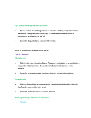 ¿Qué plantea una “Webquest” a los estudiantes? 
· Es una versión de las Webquest que se reduce a sólo tres pasos: introducción 
(Escenario), tarea y resultado (Producto). Es una buena manera de iniciar al 
alumnado en la utilización de las TIC. 
· Duración: Se puede llevar a cabo en 50 minutos. 
Iniciar al alumnado en la utilización de las TIC 
Tipos de “Webquest” 
 Corta Duración 
· Objetivo: La meta educacional de un Webquest a corto plazo es la adquisición e 
integración del conocimiento de un determinado contenido de una o varias 
materias. 
· Duración: se diseña para ser terminado de uno a tres períodos de clase. 
 Larga Duración 
· Objetivo: Extensión y procesamiento del conocimiento (deducción, inducción, 
clasificación, abstracción, entre otros) 
· Duración: Entre una semana y un mes de clase 
Ventajas y desventajas del servicio de “Webquest” 
Ventajas: 
 