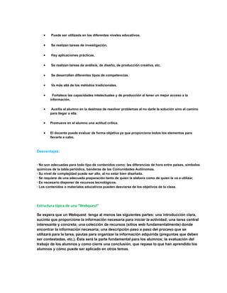 · Puede ser utilizada en los diferentes niveles educativos. 
· Se realizan tareas de investigación. 
· Hay aplicaciones prácticas. 
· Se realizan tareas de análisis, de diseño, de producción creativa, etc. 
· Se desarrollan diferentes tipos de competencias. 
· Va más allá de los métodos tradicionales. 
· Fortalece las capacidades intelectuales y de producción al tener un mejor acceso a la 
información. 
· Auxilia al alumno en la destreza de resolver problemas al no darle la solución sino el camino 
para llegar a ella. 
· Promueve en el alumno una actitud crítica. 
· El docente puede evaluar de forma objetiva ya que proporciona todos los elementos para 
llevarla a cabo. 
. 
Desventajas: 
· No son adecuadas para todo tipo de contenidos como: las diferencias de hora entre países, símbolos 
químicos de la tabla periódica, banderas de las Comunidades Autónomas. 
· Su nivel de complejidad puede ser alto, al no estar bien diseñada. 
· Se requiere de una adecuada preparación tanto de quien la elabora como de quien la va a utilizar. 
· Es necesario disponer de recursos tecnológicos. 
· Los contenidos o materiales educativos pueden desviarse de los objetivos de la clase. 
Estructura típica de una “Webquest” 
Se espera que un Webquest tenga al menos las siguientes partes: una introducción clara, 
sucinta que proporcione la información necesaria para iniciar la actividad; una tarea central 
interesante y concreta; una colección de recursos (sitios web fundamentalmente) donde 
encontrar la información necesaria; una descripción paso a paso del proceso que se 
utilizará para la tarea, pautas para organizar la información adquirida (preguntas que deben 
ser contestadas, etc.). Ésta será la parte fundamental para los alumnos; la evaluación del 
trabajo de los alumnos y como cierre una conclusión, que repase lo que han aprendido los 
alumnos y cómo puede ser aplicado en otros temas. 
 