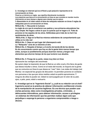 2.- Investiga en internet qué es el flood y qué perjuicio representa en la 
conversación en línea. 
Flood es un término en ingles que significa literalmente inundación 
Los prejuicios que tiene en la conversación en línea es que consiste en mandar mucha 
información en poco tiempo a alguien para intentar que se sature. 
3.-Basandote en el video sobre el tema de netiqueta redacten en binas 5 reglas de 
netiquetas para la conversación en línea. 
REGLA No. 1: Recuerde lo humano 
La regla de oro que le enseñaron sus padres y sus primeros educadores fue 
muy simple: No hagas a otros lo que no quieras que te hagan a ti. Trate de 
ponerse en los zapatos de los otros. Defiéndase pero trate de no herir los 
sentimientos de otros. 
REGLA No. 2: Siga en la Red los mismos estándares de comportamiento que 
utiliza en la vida real 
REGLA No. 3: Sepa en qué lugar del ciberespacio está 
La “Netiqueta” varía de un dominio al otro. 
REGLA No. 4: Respete el tiempo y el ancho de banda [4] de los demás 
Es de conocimiento común que hoy en día la gente tiene menos tiempo que 
antes, aunque (o posiblemente porque) duerman menos y tengan más 
elementos que ahorran tiempo de los que tuvieron sus abuelos. 
REGLA No. 5: Ponga de su parte, véase muy bien en línea 
Aproveche las ventajas del anonimato 
No quiero dejar la impresión de que la Red es un sitio cruel y frío lleno de gente 
que desea insultar a otros. Como en el resto del mundo, la mayoría de la gente 
que se comunica en línea lo que desea es “caer” bien. Las redes de trabajo (net 
Works) –en especial los grupos de discusión– le permiten ponerse en contacto 
con personas a las que por otros medios usted no podría aproximarse. Y 
ninguno de ellos lo puede ver. Usted no será juzgado por el color de su piel, 
ojos, o pelo, peso, edad o vestuario. 
4.- Investiga qué es la “Ingeniería Social” y ¿cuál es su relación con el chat? 
Ingeniería social es la práctica de obtener información confidencial a través 
de la manipulación de usuarios legítimos. Es una técnica que pueden usar 
ciertas personas, tales como investigadores privados, criminales , o 
delincuentes informáticos, para obtener información, acceso o privilegios 
en sistemas de información que les permitan realizar algún acto que 
perjudique o exponga la persona u organismo comprometido a riesgo o 
abusos. 
 