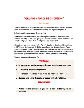 “GRUPOS Y FOROS DE DISCUSIÓN” 
ACTIVIDAD 
1.- Explica mediante un mapa mental-conceptual los servicios de: “Grupos y 
Foros de discusión”. El mapa debe contener los siguientes puntos: 
Definición de News groups, Grupo y Foro 
Son también, como las listas, medios especializados de comunicación 
colectiva en la Red.Los news groups, o abreviadamente news, se llaman en 
castellano "grupos de noticias" o "grupos de discusión". 
¿En qué año y donde nacieron los Foros? Los foros de discusión nacieron 
en 1979, en la Universidad de Duke, cuando un par de estudiantes -Tom 
Truscott y James Ellis- observaron que las listas de correo no cubrían todas 
las necesidades ante una duda o un requerimiento, por lo cual crearon unas 
aplicaciones que denominaron "Network News" (Noticias de la Red). 
Ventajas y desventajas de un Foro 
VENTAJAS 
· Se comparten opiniones, experiencias y dudas sobre un tema 
· Expresan y responden opiniones 
· Se conocen opiniones de un tema de diferentes personas 
· Aunque uno entre después se puede entender el tema 
DESVENTAJAS 
· Debes de conocer desde el principio el tema del foro para no 
perderte 
 