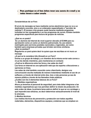 · Para participar en el foro debes tener una cuenta de e-mail y no 
todos tienen o saber crearla 
Características de un Foro 
El envío de mensajes se hace mediante correo electrónico (que no va a un 
destinatario concreto, sino a un ordenador especializado o "servidor de 
noticias"). El acceso a los grupos suele hacerse mediante programas 
incluidos en los navegadores o en los programas de correo. Existen también 
programas específicos para lectura de grupos de noticias. 
¿Qué es un posts? 
Es un dominio de Internet de nivel superior elevado al ICANN para su 
aprobación como un como un dominio patrocinado. Su uso estaría 
restringido para servicios postales nacionales y regionales, así como 
también para empresas privadas que brinden servicios similares. 
¿Qué es postear? 
Regularme un post quiere decir te quiero que me escribas en mi muro un 
mensaje 
¿A qué se le considera hilo (thread) en un Foro? 
Unirse a un grupo de trabajo y un miembro de la misma enviar este correo a 
mí ya los demás miembros, para mantenerse en contacto 
¿Cuál es la diferencia entre los foros y las salas de chat? 
Los foros en Internet es una aplicación web que da soporte a discusiones u 
opiniones en línea. 
Las salas de chat también conocido como cibercharla, designa una 
comunicación escrita realizada de manera instantánea mediante el uso de un 
software y a través de internet entre dos, tres o más personas ya sea de 
manera pública a través de los llamados chats públicos 
¿Cuáles son los 2 elementos básicos de un Foro? 
1.- Medidas organizativas 
Ahora ya tenemos el personal de seguridad, pero éste debe integrarse a las 
medidas organizativas que nos permitan definir la misión de protección. En 
este orden de ideas, la primera tarea está en definir lo que se va a proteger y 
qué impondrá ese esfuerzo, es decir determinar exhaustivamente el nivel de 
la amenaza. 
2.-Medios técnicos 
Los medios técnicos de prevención y protección son todos aquellos 
materiales, elementos, dispositivos equipos y sistemas que se emplean en 
 