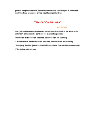 general o específicamente, como contraposición a los riesgos o amenazas 
identificados y evaluados en las medidas organizativas. 
´´EDUCACIÓN EN LÍNEA” 
ACTIVIDAD 
1.- Explica mediante un mapa mental-conceptual el servicio de “Educación 
en Línea”. El mapa debe contener los siguientes puntos: 
*Definición de Educación en Línea, Teleducación o e-learning 
*Características de la Educación en Línea, Teleducación o e-learning 
*Ventajas y desventajas de la Educación en Línea, Teleducación o e-learning 
*Principales aplicaciones 
 