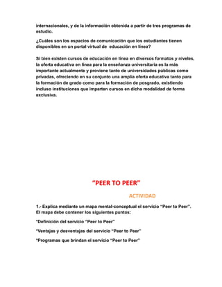 internacionales, y de la información obtenida a partir de tres programas de 
estudio. 
¿Cuáles son los espacios de comunicación que los estudiantes tienen 
disponibles en un portal virtual de educación en línea? 
Si bien existen cursos de educación en línea en diversos formatos y niveles, 
la oferta educativa en línea para la enseñanza universitaria es la más 
importante actualmente y proviene tanto de universidades públicas como 
privadas, ofreciendo en su conjunto una amplia oferta educativa tanto para 
la formación de grado como para la formación de posgrado, existiendo 
incluso instituciones que imparten cursos en dicha modalidad de forma 
exclusiva. 
“PEER TO PEER” 
ACTIVIDAD 
1.- Explica mediante un mapa mental-conceptual el servicio “Peer to Peer”. 
El mapa debe contener los siguientes puntos: 
*Definición del servicio “Peer to Peer” 
*Ventajas y desventajas del servicio “Peer to Peer” 
*Programas que brindan el servicio “Peer to Peer” 
 