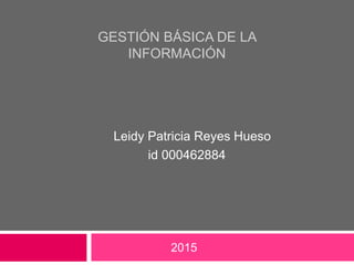 GESTIÓN BÁSICA DE LA
INFORMACIÓN
Leidy Patricia Reyes Hueso
id 000462884
2015
 