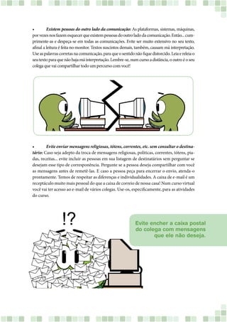 •	 Existem pessoas do outro lado da comunicação: As plataformas, sistemas, máquinas,
porvezesnosfazemesquecerqueexistempessoasdooutroladodacomunicação.Então...cum-
primente-as e despeça-se em todas as comunicações. Evite ser muito extensivo no seu texto,
afinal a leitura é feita no monitor. Textos suscintos demais, também, causam má interpretação.
Use as palavras corretas na comunicação, para que o sentido não fique distorcido. Leia e releia o
seu texto para que não haja má interpretação. Lembre-se, num curso a distância, o outro é o seu
colega que vai compartilhar todo um percurso com você!
•	 Evite enviar mensagens religiosas, tótens, correntes, etc. sem consultar o destina-
tário: Caso seja adepto da troca de mensagens religiosas, politicas, correntes, tótens, pia-
das, receitas... evite incluir as pessoas em sua listagem de destinatários sem perguntar se
desejam esse tipo de corresponência. Pergunte se a pessoa deseja compartilhar com você
as mensagens antes de remetê-las. E caso a pessoa peça para encerrar o envio, atenda-o
prontamente. Temos de respeitar as diferenças e individualidades. A caixa de e-mail é um
receptáculo muito mais pessoal do que a caixa de correio de nossa casa! Num curso virtual
você vai ter acesso ao e-mail de vários colegas. Use-os, especificamente, para as atividades
do curso.
Evite encher a caixa postal
do colega com mensagens
que ele não deseja.
 