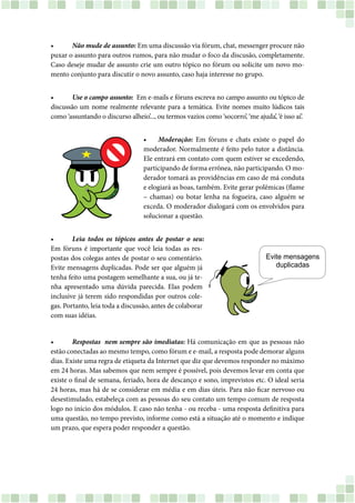 •	 Não mude de assunto: Em uma discussão via fórum, chat, messenger procure não
puxar o assunto para outros rumos, para não mudar o foco da discusão, completamente.
Caso deseje mudar de assunto crie um outro tópico no fórum ou solicite um novo mo-
mento conjunto para discutir o novo assunto, caso haja interesse no grupo.
•	 Use o campo assunto: Em e-mails e fóruns escreva no campo assunto ou tópico de
discussão um nome realmente relevante para a temática. Evite nomes muito lúdicos tais
como ‘assuntando o discurso alheio’..., ou termos vazios como ‘socorro’, ‘me ajuda’, ‘é isso aí’.
•	 Moderação: Em fóruns e chats existe o papel do
moderador. Normalmente é feito pelo tutor a distância.
Ele entrará em contato com quem estiver se excedendo,
participando de forma errônea, não participando. O mo-
derador tomará as providências em caso de má conduta
e elogiará as boas, também. Evite gerar polêmicas (flame
– chamas) ou botar lenha na fogueira, caso alguém se
exceda. O moderador dialogará com os envolvidos para
solucionar a questão.
•	 Leia todos os tópicos antes de postar o seu:
Em fóruns é importante que você leia todas as res-
postas dos colegas antes de postar o seu comentário.
Evite mensagens duplicadas. Pode ser que alguém já
tenha feito uma postagem semelhante a sua, ou já te-
nha apresentado uma dúvida parecida. Elas podem
inclusive já terem sido respondidas por outros cole-
gas. Portanto, leia toda a discussão, antes de colaborar
com suas idéias.
•	 Respostas  nem sempre são imediatas: Há comunicação em que as pessoas não
estão conectadas ao mesmo tempo, como fórum e e-mail, a resposta pode demorar alguns
dias. Existe uma regra de etiqueta da Internet que diz que devemos responder no máximo
em 24 horas. Mas sabemos que nem sempre é possível, pois devemos levar em conta que
existe o final de semana, feriado, hora de descanço e sono, imprevistos etc. O ideal seria
24 horas, mas há de se considerar em média e em dias úteis. Para não ficar nervoso ou
desestimulado, estabeleça com as pessoas do seu contato um tempo comum de resposta
logo no início dos módulos. E caso não tenha - ou receba - uma resposta definitiva para
uma questão, no tempo previsto, informe como está a situação até o momento e indique
um prazo, que espera poder responder a questão.
 