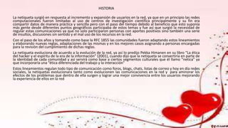 HISTORIA
La netiqueta surgió en respuesta al incremento y expansión de usuarios en la red, ya que en un principio las redes
computacionales fueron limitadas al uso de centros de investigación científica principalmente y su fin era
compartir datos de manera práctica y sencilla pero con el paso del tiempo debido al beneficio que esto suponía
más gente desde diferentes puntos geográficos participaba de estos temas y fue así que surgió la necesidad de
regular estas comunicaciones ya que no solo participaron personas con aportes positivos sino también una serie
de insultos, discusiones sin sentido y el mal uso de los recursos en la red.
Con el paso de los años y tomando como base la RFC 1855 las comunidades fueron adaptando estos lineamientos
y elaborando nuevas reglas, adaptaciones de las mismas y en los mejores casos asignando a personas encargadas
para la revisión del cumplimiento de dichas reglas.
La netiqueta evoluciona de acuerdo a la evolución de la red, ya así lo predijo Pekka Himanen en su libro “La ética
del hacker y el espíritu de la era de la información” (2001), cuando dijo que la netiqueta se convertiría en parte de
la identidad de cada comunidad y así servirá como base a ciertos segmentos culturales que él llamo “netica” ya
que incorporaría una “ética diferenciada del trabajo y la interacción”
Estos lineamientos regulan todo tipo de comunicación como foros, blogs, chats, listas de correo y hoy en día redes
sociales, la netiquetas evolucionara tanto como evolucionen las comunicaciones en la red y para aminorar los
efectos de los problemas que dentro de ella surgen y lograr una mejor convivencia entre los usuarios mejorando
la experiencia de ellos en la red
 