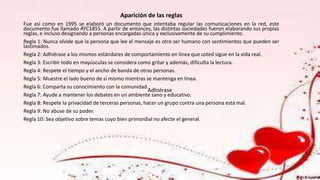 Aparición de las reglas
Fue así como en 1995 se elaboró un documento que intentaba regular las comunicaciones en la red, este
documento fue llamado RFC1855. A partir de entonces, las distintas sociedades fueron elaborando sus propias
reglas, e incluso designando a personas encargadas única y exclusivamente de su cumplimiento.
Regla 1: Nunca olvide que la persona que lee el mensaje es otro ser humano con sentimientos que pueden ser
lastimados.
Regla 2: Adhiérase a los mismos estándares de comportamiento en línea que usted sigue en la vida real.
Regla 3: Escribir todo en mayúsculas se considera como gritar y además, dificulta la lectura.
Regla 4: Respete el tiempo y el ancho de banda de otras personas.
Regla 5: Muestre el lado bueno de sí mismo mientras se mantenga en línea.
Regla 6: Comparta su conocimiento con la comunidad.
Regla 7: Ayude a mantener los debates en un ambiente sano y educativo.
Regla 8: Respete la privacidad de terceras personas, hacer un grupo contra una persona está mal.
Regla 9: No abuse de su poder.
Regla 10: Sea objetivo sobre temas cuyo bien primordial no afecte el general.
Adhiérase
 