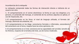 Incumbencias de la netiqueta
La netiqueta comprende todas las formas de interacción directa e indirecta de un
usuario con otro.
1.- El comportamiento en el correo electrónico: la forma en que nos dirigimos a la
persona, el contenido del mensaje, el contenido de los archivos adjuntos (si aplica), el
uso de mayúsculas, etc.
2.-El comportamiento en los foros: el nivel de lenguaje utilizado, el formato del
mensaje, distinción de ambiente, etc.
3.-El comportamiento en los blogs: comentarios formales o informales, concordancia
del comentario con el tema, respeto hacia las otras opiniones, etc.
4.-El comportamiento en el chat: conciencia de las capacidades del servidor, tamaño de
los ficheros, respecto de la temática del chat, uso de íconos moderado.
 