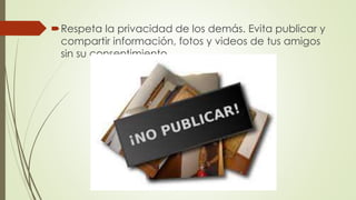 Respeta la privacidad de los demás. Evita publicar y
compartir información, fotos y videos de tus amigos
sin su consentimiento.
 