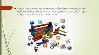 Cada plataforma de comunicación tiene unas reglas de
netiqueta. Por ello es importante que las conozcas y sepas
cómo comportarte en cada una
 