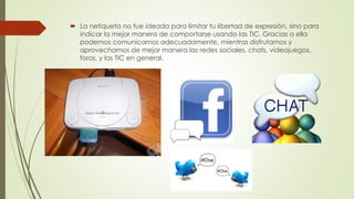  La netiqueta no fue ideada para limitar tu libertad de expresión, sino para
indicar la mejor manera de comportarse usando las TIC. Gracias a ella
podemos comunicarnos adecuadamente, mientras disfrutamos y
aprovechamos de mejor manera las redes sociales, chats, videojuegos,
foros, y las TIC en general.
 