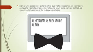  No hay una especie de policía virtual que vigile el respeto a las normas de
netiqueta, nadie las impone. La netiqueta es un claro ejemplo del trabajo
colectivo, la hacemos entre todos y para todos.
 