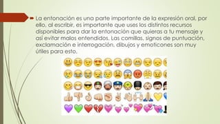  La entonación es una parte importante de la expresión oral, por
ello, al escribir, es importante que uses los distintos recursos
disponibles para dar la entonación que quieras a tu mensaje y
así evitar malos entendidos. Las comillas, signos de puntuación,
exclamación e interrogación, dibujos y emoticones son muy
útiles para esto.
 