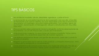 TIPS BÁSICOS
 No olvides los modales: saluda, despídete, agradece, y pide el favor.
 La entonación es una parte importante de la expresión oral, por ello, al escribir,
es importante que uses los distintos recursos disponibles para dar la entonación
que quieras a tu mensaje y así evitar malos entendidos. Las comillas, signos de
puntuación, exclamación e interrogación, dibujos y emoticones son muy útiles
para esto.
 Procura escribir adecuadamente: revisa tu ortografía, evita las abreviaciones de
las palabras y el uso de mayúsculas cuando sea innecesario.
 Ante situaciones molestas, no reacciones de manera inmediata. Toma calma,
cuenta hasta 10 y así evitarás responder de manera agresiva.
 Las distintas plataformas tienen una opción de denuncia, úsala solo cuando la
ocasión lo amerita.
 Respeta la privacidad de los demás. Evita publicar y compartir información, fotos
y videos de tus amigos sin su consentimiento.
 Cada plataforma de comunicación tiene unas reglas de netiqueta. Por ello es
importante que las conozcas y sepas cómo comportarte en cada una.
 
