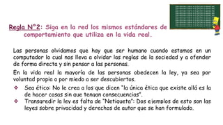 Regla N°2: Siga en la red los mismos estándares de
comportamiento que utiliza en la vida real.
Las personas olvidamos que hay que ser humano cuando estamos en un
computador lo cual nos lleva a olvidar las reglas de la sociedad y a ofender
de forma directa y sin pensar a las personas.
En la vida real la mayoría de las personas obedecen la ley, ya sea por
voluntad propia o por miedo a ser descubiertos.
❖ Sea ético: No le crea a los que dicen “la única ética que existe allá es la
de hacer cosas sin que tengan consecuencias”.
❖ Transgredir la ley es falta de “Netiqueta”: Dos ejemplos de esto son las
leyes sobre privacidad y derechos de autor que se han formulado.
 