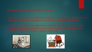 . Mantenga sus comunicados breves y al grano.
. No envíe a la lista anexos (attachments) largos (como archivos gráficos). De así
hacerlo, se corre el riesgo de que los mismos no lleguen a su destino.
. Al contestar algún mensaje, deje alguna cita para que se sepa a que se esta
refiriendo usted, pero, por favor, recorte todo lo demás. Siempre que sea
posible conteste al principio y deje la cita al final.
 
