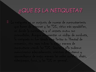 ¿QUE ES LA NETIQUETA?¿QUE ES LA NETIQUETA?
 La netiqueta es un conjunto de normas de comportamiento
que hacen de internet y las TIC, sitios más agradables,
en donde la convivencia y el respeto mutuo son
primordiales. Aunque representan un código de conducta,
la netiqueta no fue ideada para limitar tu libertad de
expresión, sino para indicar la mejor manera de
comportarse usando las TIC. Gracias a ella podemos
comunicarnos adecuadamente, mientras disfrutamos y
aprovechamos de mejor manera las redes sociales, chats,
videojuegos, foros, y las TIC en general.
 
