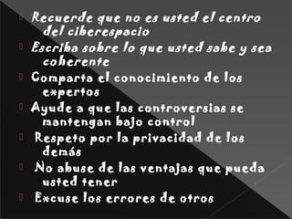  Recuerde que no es usted el centro
del ciberespacio
 Escriba sobre lo que usted sabe y sea
coherente
 Comparta el conocimiento de los
expertos
 Ayude a que las controversias se
mantengan bajo control
  Respeto por la privacidad de los
demás
  No abuse de las ventajas que pueda
usted tener
  Excuse los errores de otros
 