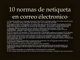 
1. Cuando escribas un mensaje de correo electrónico siempre utiliza el campo asunto para
que el receptor tenga una idea del tema que va a tratar el mensaje.
2. Siempre corrija la ortografía y la redacción, esto con el fin de que el mensaje sea claro
para quien lo lee y de respetar las normas del idioma. Hoy en día la mayoría de correos
web y navegadores señalan los errores de ortografía y se pueden corregir facilmente.
3. Siempre inicie el mensaje con un saludo respetuoso (Por ejemplo "Buen día
estudiantes!". Al final es prudente relacionar el nombre de la persona que envía el
mensaje (Por ejemplo "Atte. Ingeniera Xiomara Quinto").
4. Si va a enviar un mensaje a varias personas es preferible utilizar el campo CCO, de esta
manera nadie tiene acceso a las direcciones de correo electrónico de nuestros contactos.
5. No envíes ni reenvíes correos basura, es decir esos mensajes con chistes, cadenas o
frases como "Si no envías este mensaje a 10 personas tendrás mala suerte por 3 años" o
cosas parecidas. Este tipo de mensajes además de ser falsos y molestos, llenan el buzón de
las cuentas de correo.
6. Nunca escribas un mensaje en mayúscula sostenida. En el lenguaje escrito esto es
equivalente a GRITAR y es de mala educación.
7. En lo posible no envíes archivos adjuntos muy pesados.
8. Recuerda que el lenguaje utilizado en el mensaje depende de la familiaridad y la
relación que tengas con el receptor del mensaje. Utiliza siempre un todo y lenguaje
adecuado.
9. No envíes mensajes con publicidad o información no solicitada.
10. Por ultimo antes de hacer clic en Enviar revisa bien el mensaje y corrige lo que sea necesario.
10 normas de netiqueta
en correo electronico
 
