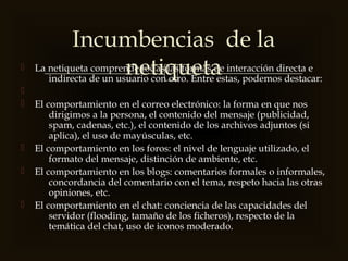  La netiqueta comprende todas las formas de interacción directa e
indirecta de un usuario con otro. Entre estas, podemos destacar:

 El comportamiento en el correo electrónico: la forma en que nos
dirigimos a la persona, el contenido del mensaje (publicidad,
spam, cadenas, etc.), el contenido de los archivos adjuntos (si
aplica), el uso de mayúsculas, etc.
 El comportamiento en los foros: el nivel de lenguaje utilizado, el
formato del mensaje, distinción de ambiente, etc.
 El comportamiento en los blogs: comentarios formales o informales,
concordancia del comentario con el tema, respeto hacia las otras
opiniones, etc.
 El comportamiento en el chat: conciencia de las capacidades del
servidor (flooding, tamaño de los ficheros), respecto de la
temática del chat, uso de iconos moderado.
Incumbencias de la
netiqueta
 