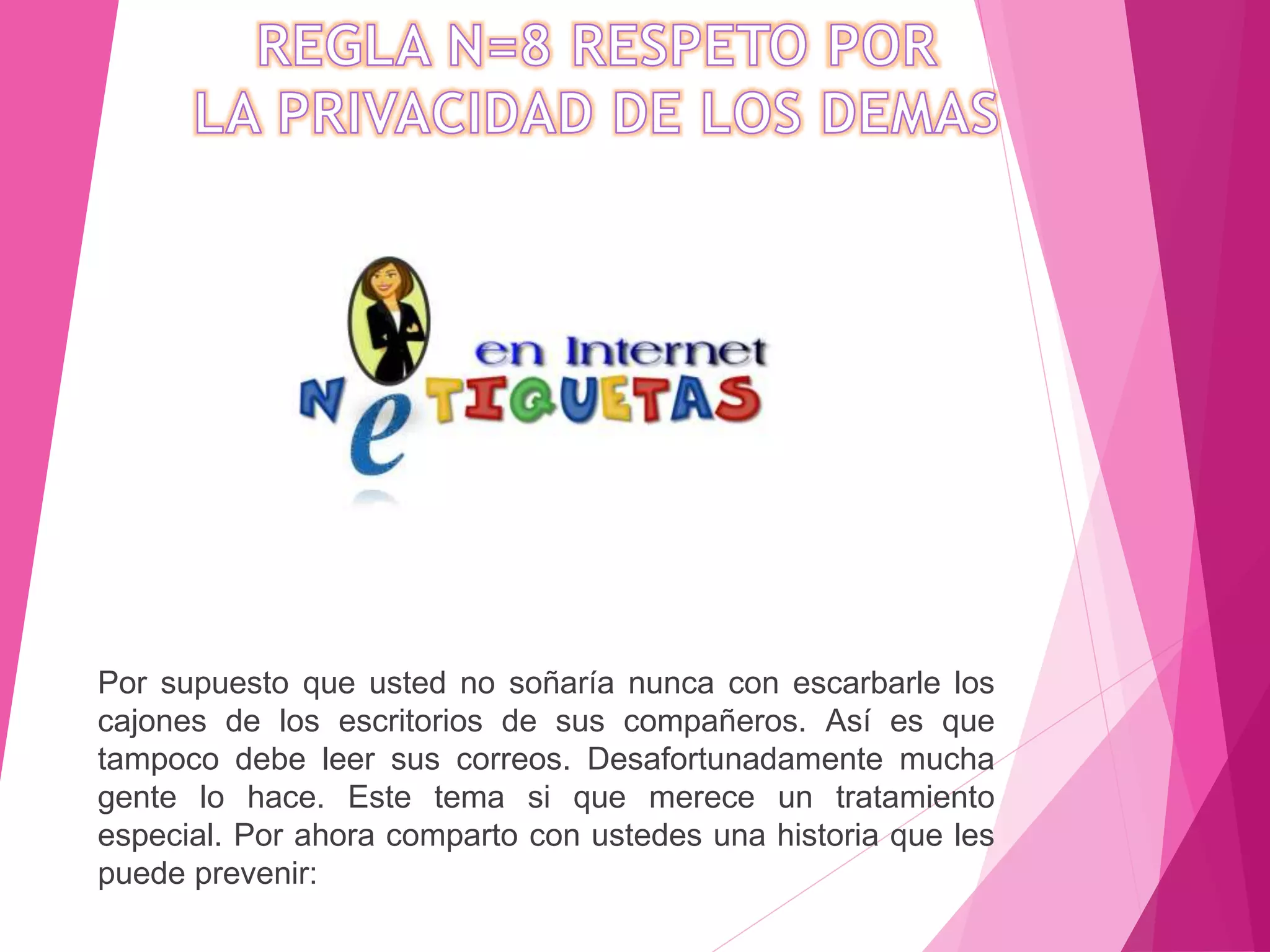 Por supuesto que usted no soñaría nunca con escarbarle los
cajones de los escritorios de sus compañeros. Así es que
tampoco debe leer sus correos. Desafortunadamente mucha
gente lo hace. Este tema si que merece un tratamiento
especial. Por ahora comparto con ustedes una historia que les
puede prevenir:
 
