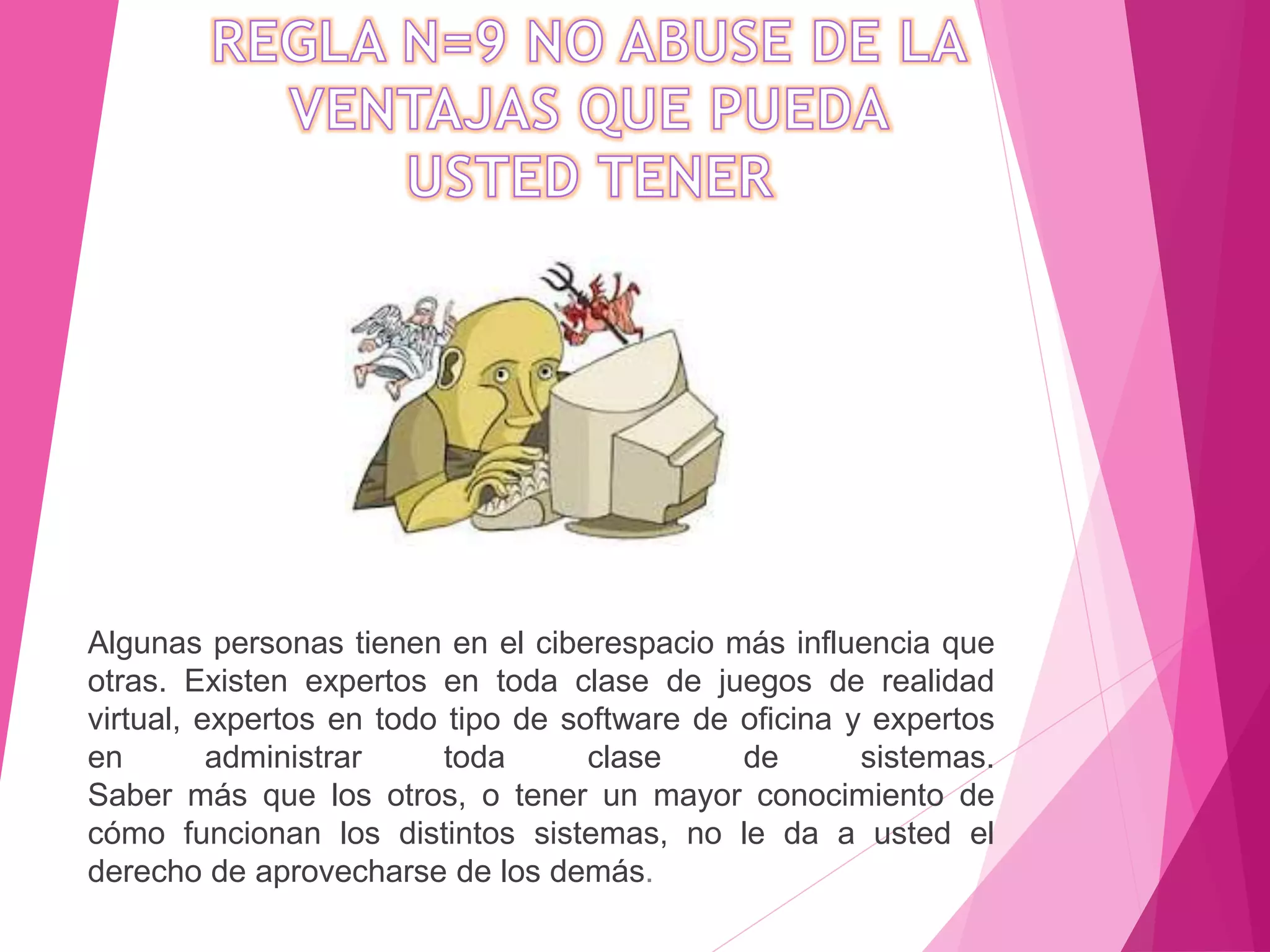 Algunas personas tienen en el ciberespacio más influencia que
otras. Existen expertos en toda clase de juegos de realidad
virtual, expertos en todo tipo de software de oficina y expertos
en administrar toda clase de sistemas.
Saber más que los otros, o tener un mayor conocimiento de
cómo funcionan los distintos sistemas, no le da a usted el
derecho de aprovecharse de los demás.
 