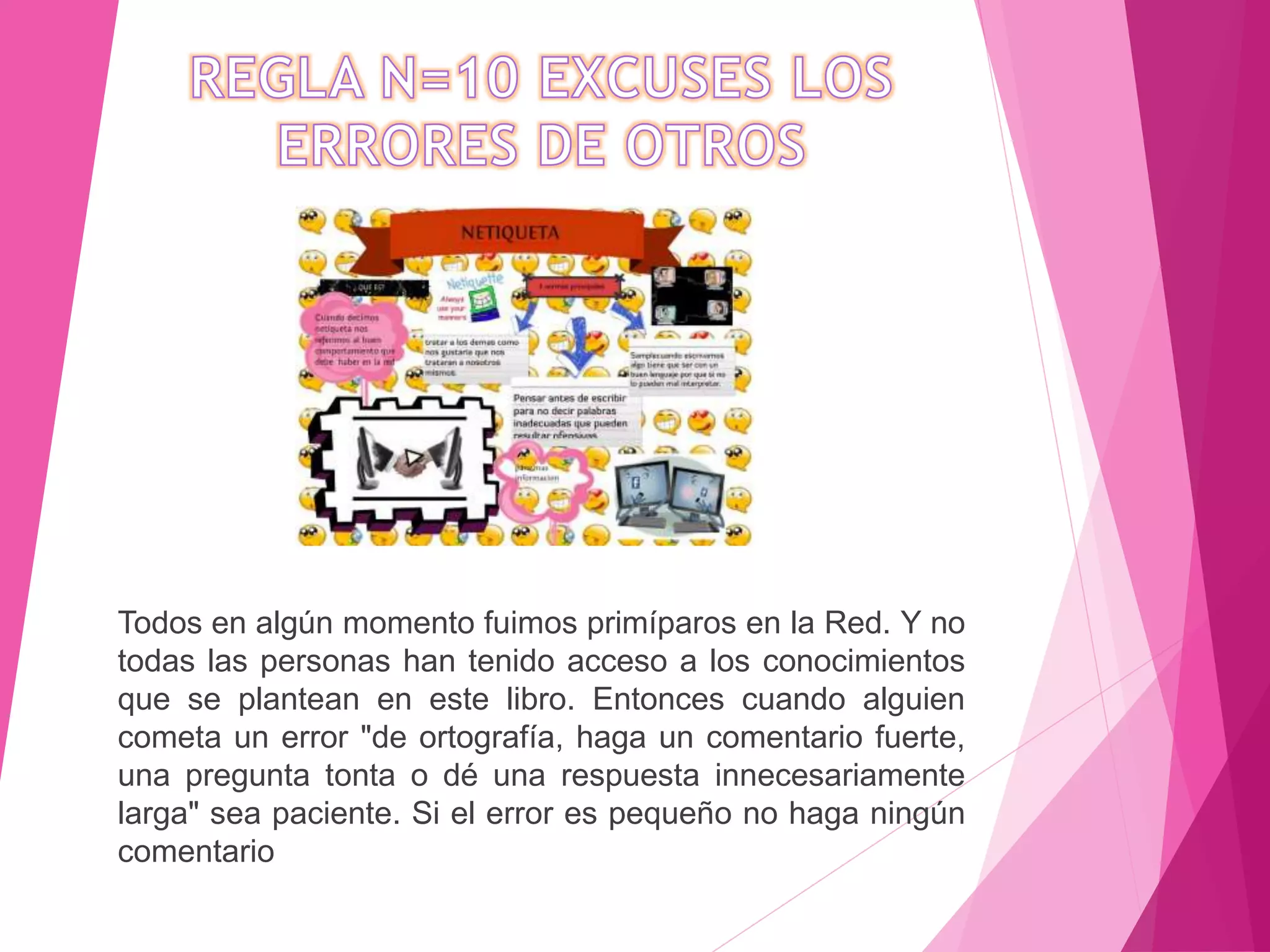 Todos en algún momento fuimos primíparos en la Red. Y no
todas las personas han tenido acceso a los conocimientos
que se plantean en este libro. Entonces cuando alguien
cometa un error "de ortografía, haga un comentario fuerte,
una pregunta tonta o dé una respuesta innecesariamente
larga" sea paciente. Si el error es pequeño no haga ningún
comentario
 