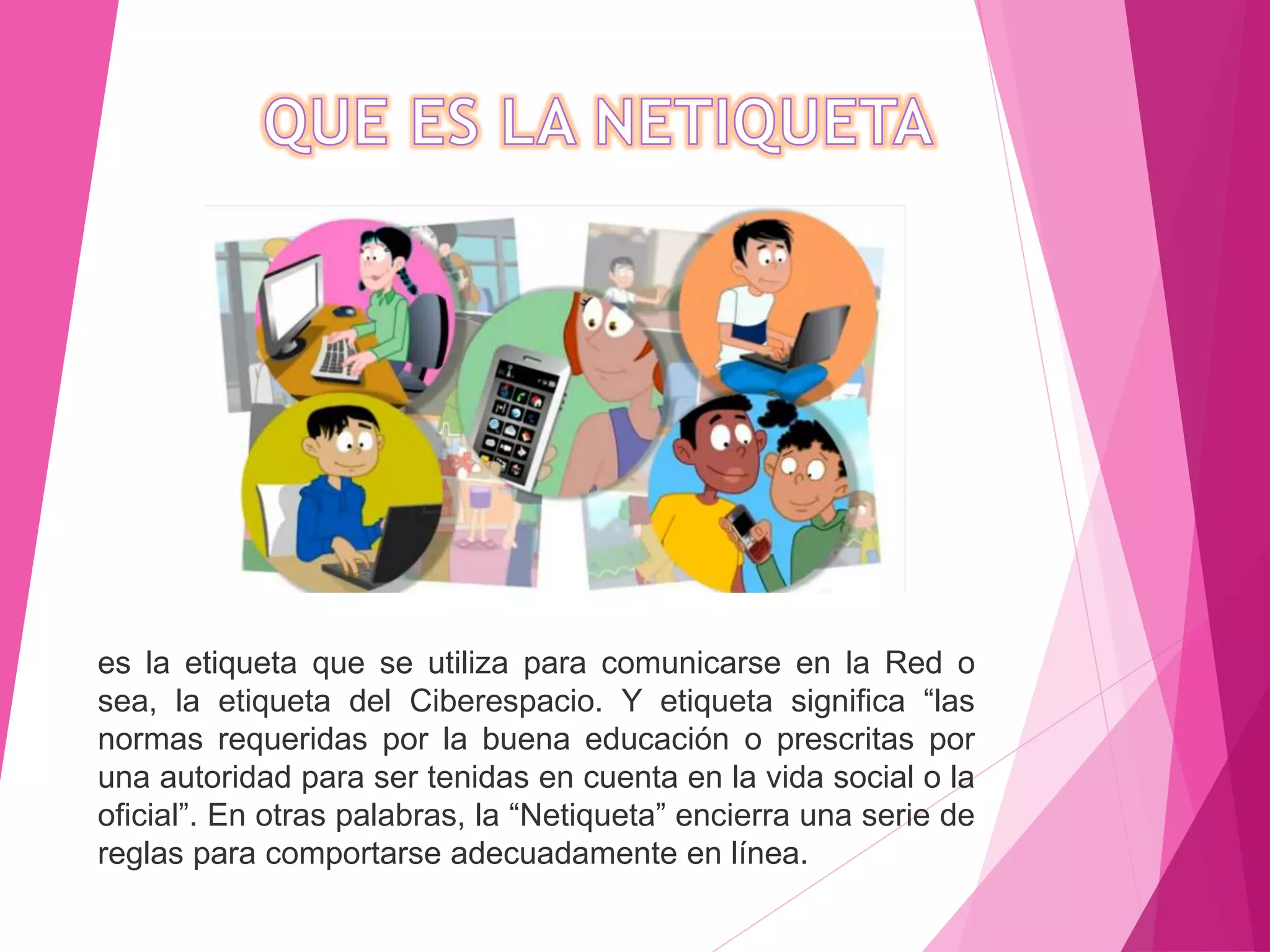 es la etiqueta que se utiliza para comunicarse en la Red o
sea, la etiqueta del Ciberespacio. Y etiqueta significa “las
normas requeridas por la buena educación o prescritas por
una autoridad para ser tenidas en cuenta en la vida social o la
oficial”. En otras palabras, la “Netiqueta” encierra una serie de
reglas para comportarse adecuadamente en línea.
 