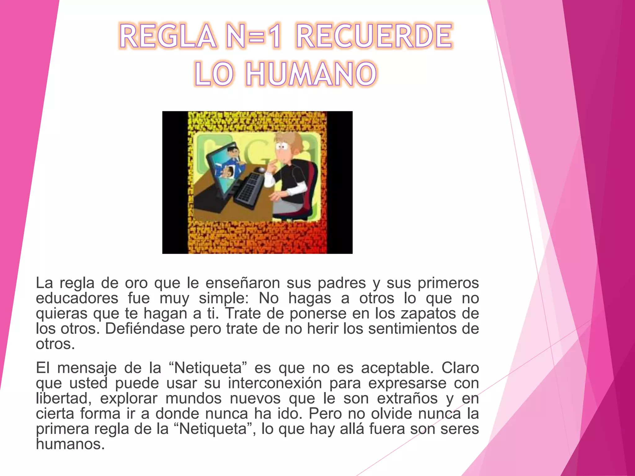 La regla de oro que le enseñaron sus padres y sus primeros
educadores fue muy simple: No hagas a otros lo que no
quieras que te hagan a ti. Trate de ponerse en los zapatos de
los otros. Defiéndase pero trate de no herir los sentimientos de
otros.
El mensaje de la “Netiqueta” es que no es aceptable. Claro
que usted puede usar su interconexión para expresarse con
libertad, explorar mundos nuevos que le son extraños y en
cierta forma ir a donde nunca ha ido. Pero no olvide nunca la
primera regla de la “Netiqueta”, lo que hay allá fuera son seres
humanos.
 