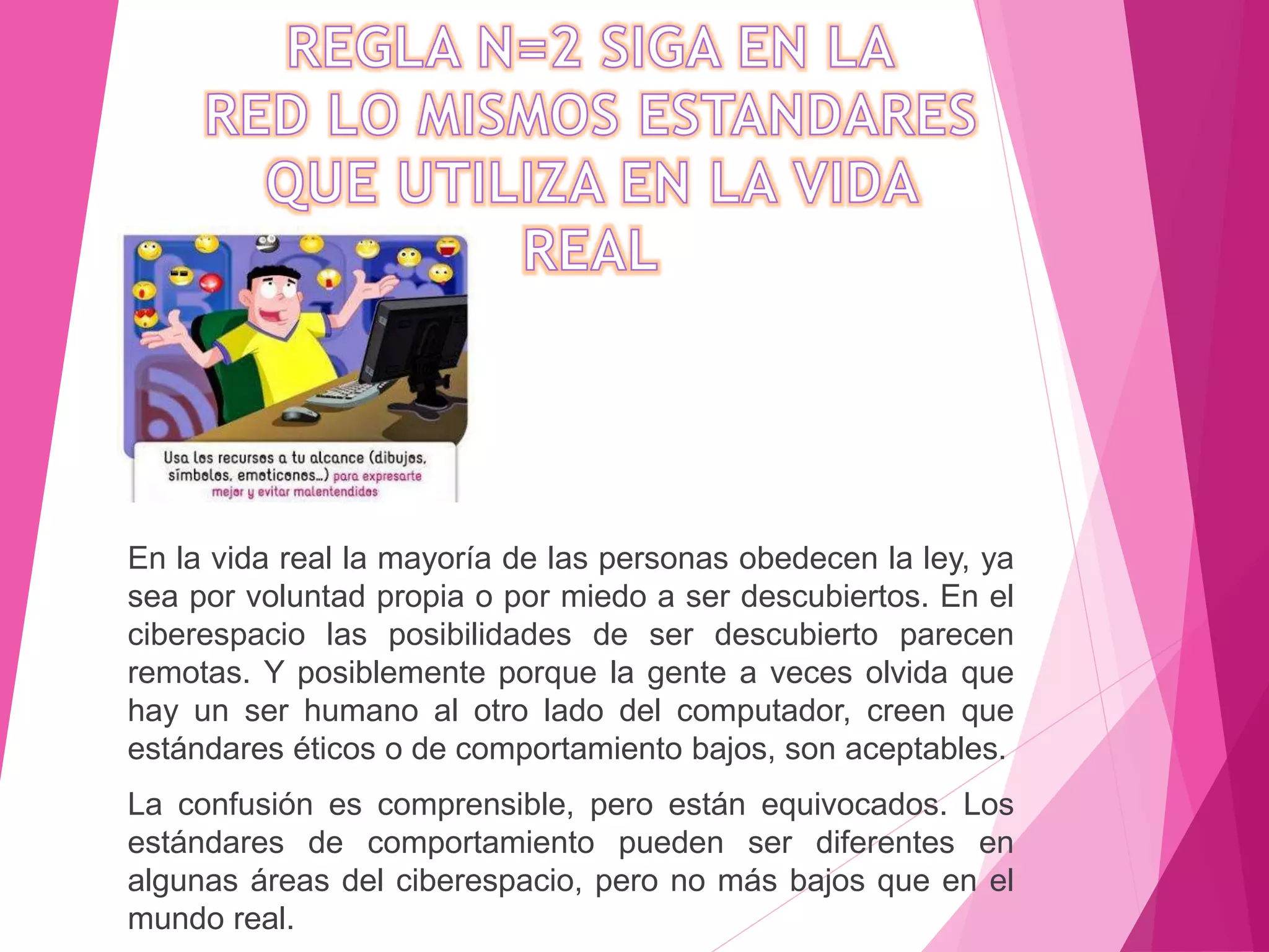 En la vida real la mayoría de las personas obedecen la ley, ya
sea por voluntad propia o por miedo a ser descubiertos. En el
ciberespacio las posibilidades de ser descubierto parecen
remotas. Y posiblemente porque la gente a veces olvida que
hay un ser humano al otro lado del computador, creen que
estándares éticos o de comportamiento bajos, son aceptables.
La confusión es comprensible, pero están equivocados. Los
estándares de comportamiento pueden ser diferentes en
algunas áreas del ciberespacio, pero no más bajos que en el
mundo real.
 