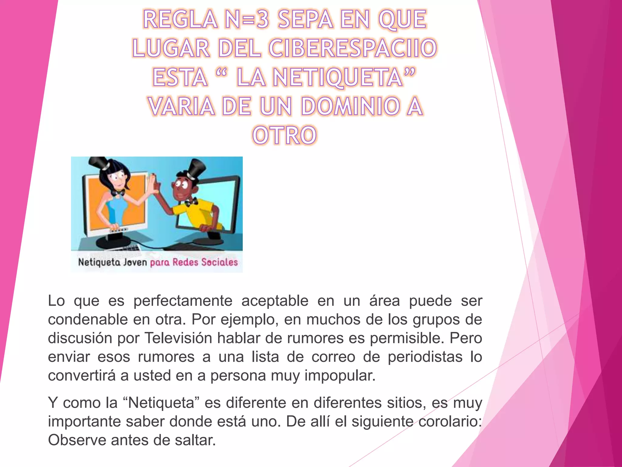 Lo que es perfectamente aceptable en un área puede ser
condenable en otra. Por ejemplo, en muchos de los grupos de
discusión por Televisión hablar de rumores es permisible. Pero
enviar esos rumores a una lista de correo de periodistas lo
convertirá a usted en a persona muy impopular.
Y como la “Netiqueta” es diferente en diferentes sitios, es muy
importante saber donde está uno. De allí el siguiente corolario:
Observe antes de saltar.
 