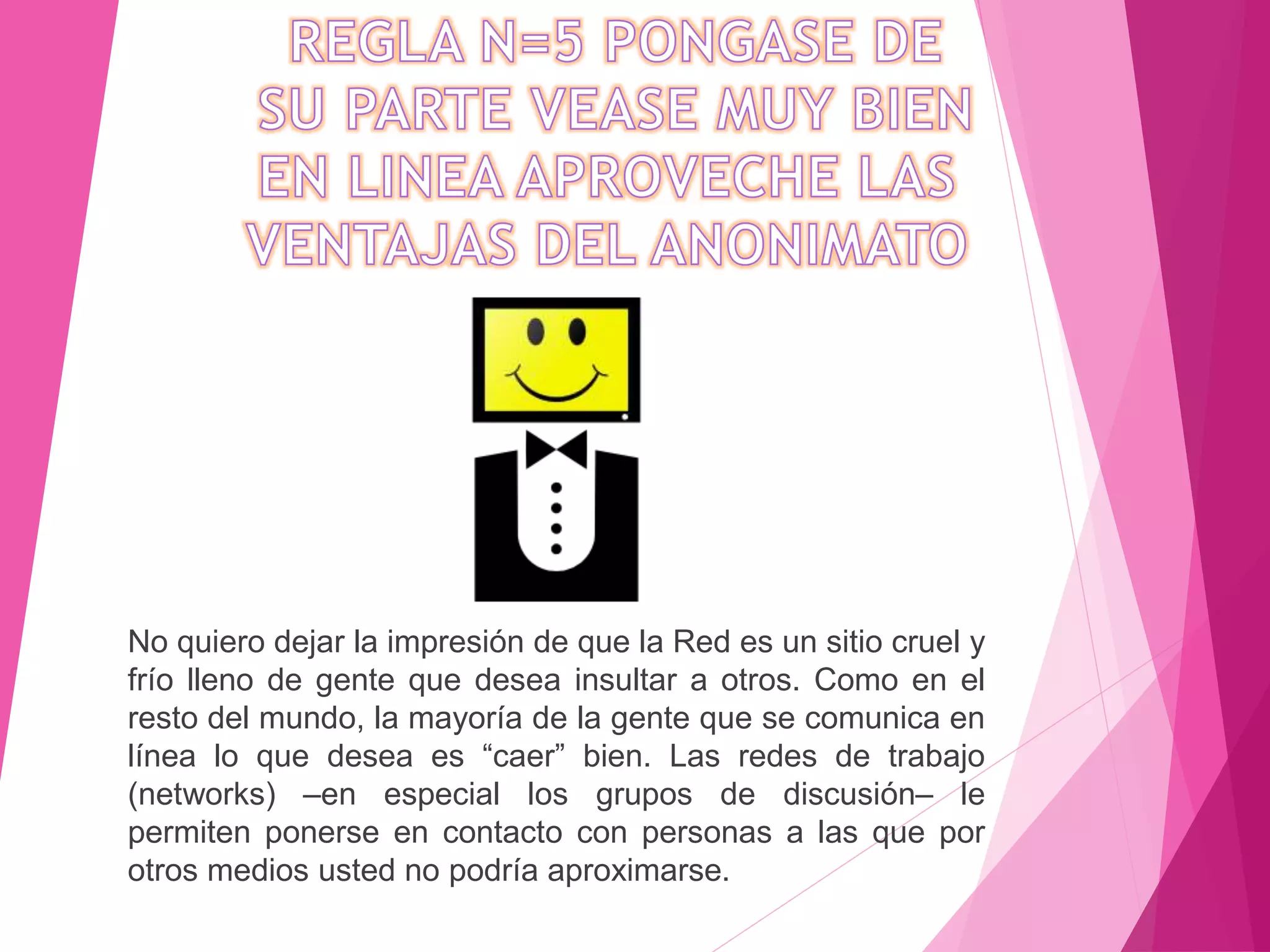 No quiero dejar la impresión de que la Red es un sitio cruel y
frío lleno de gente que desea insultar a otros. Como en el
resto del mundo, la mayoría de la gente que se comunica en
línea lo que desea es “caer” bien. Las redes de trabajo
(networks) –en especial los grupos de discusión– le
permiten ponerse en contacto con personas a las que por
otros medios usted no podría aproximarse.
 