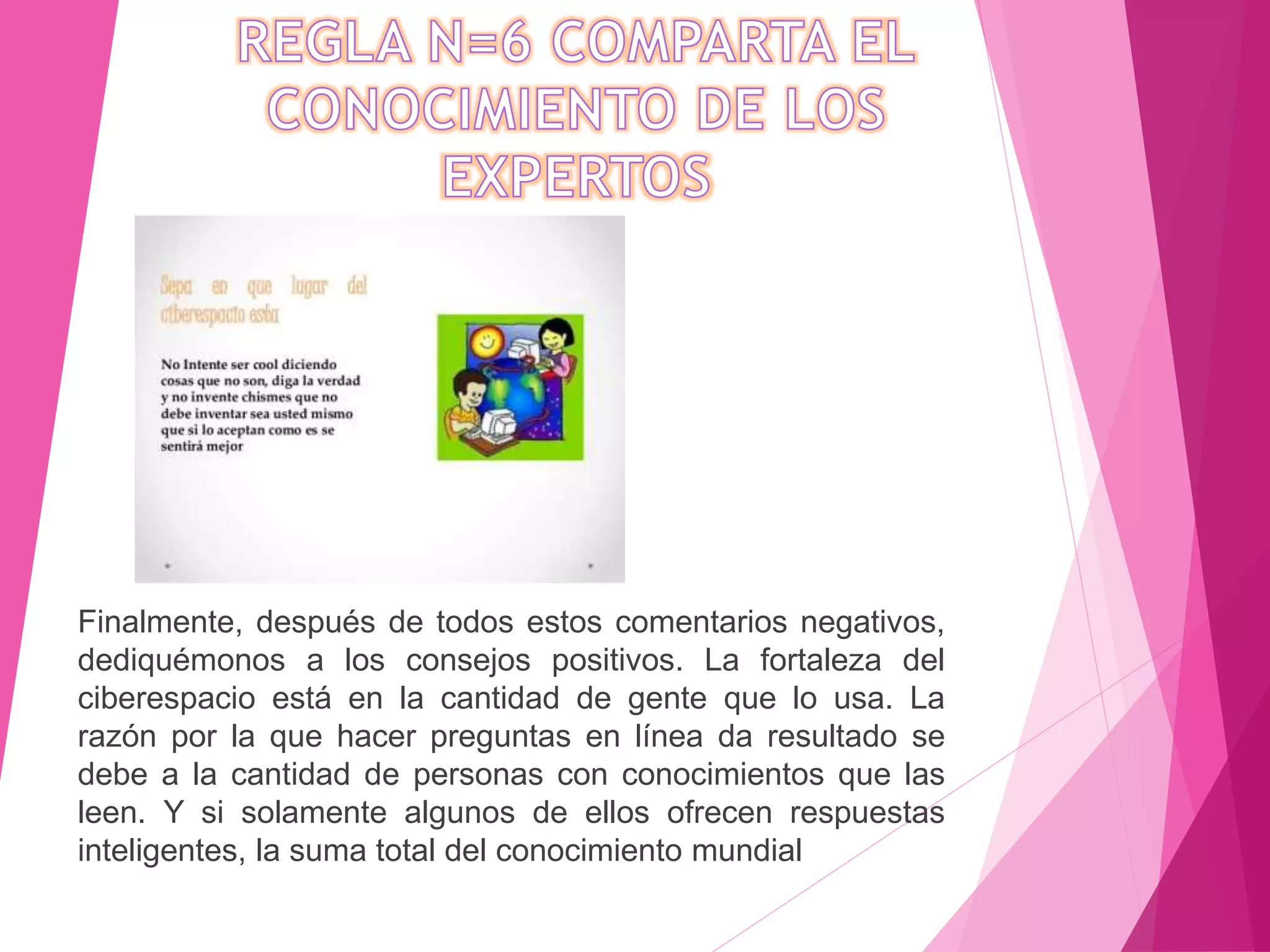 Finalmente, después de todos estos comentarios negativos,
dediquémonos a los consejos positivos. La fortaleza del
ciberespacio está en la cantidad de gente que lo usa. La
razón por la que hacer preguntas en línea da resultado se
debe a la cantidad de personas con conocimientos que las
leen. Y si solamente algunos de ellos ofrecen respuestas
inteligentes, la suma total del conocimiento mundial
 