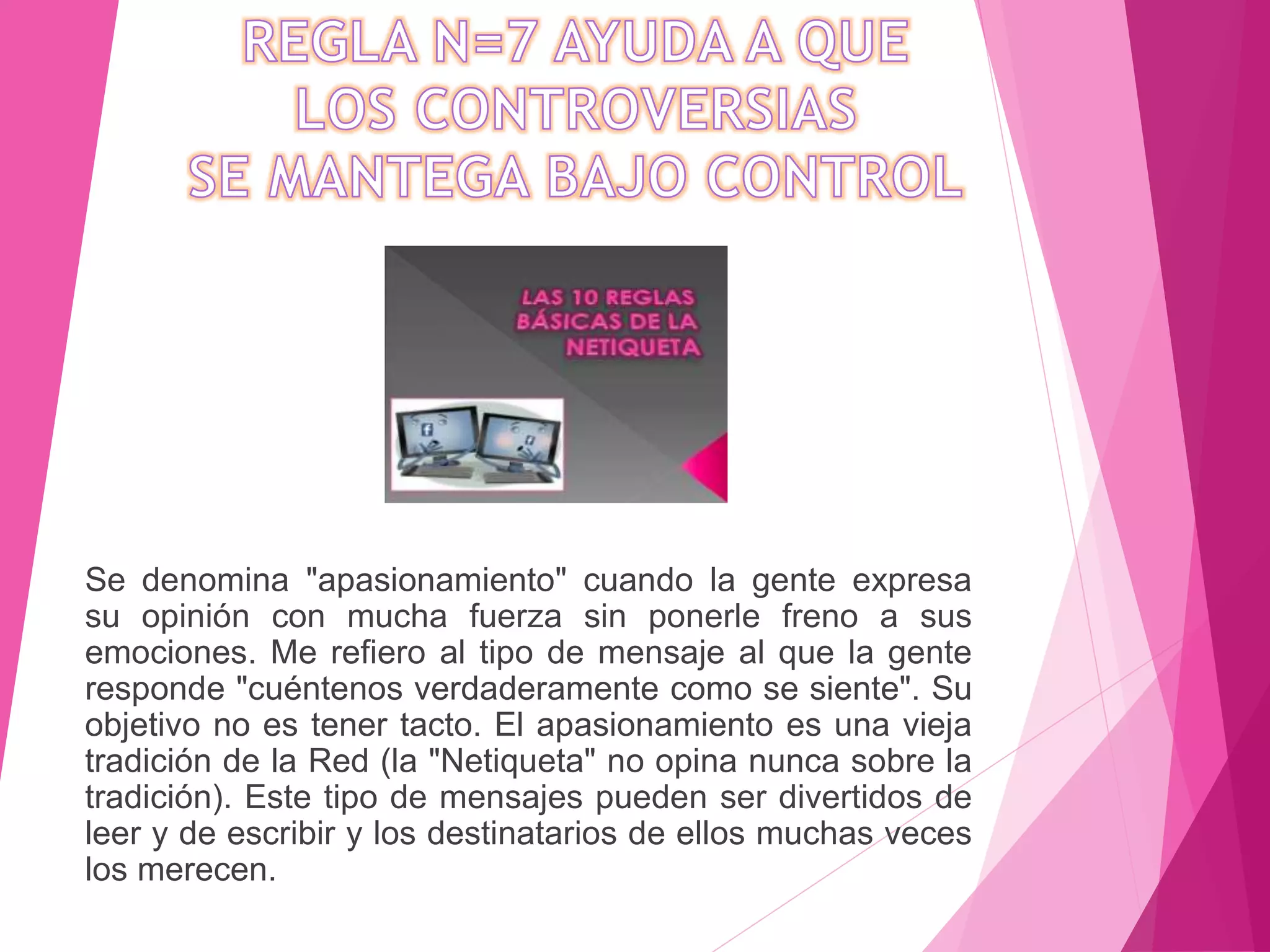 Se denomina "apasionamiento" cuando la gente expresa
su opinión con mucha fuerza sin ponerle freno a sus
emociones. Me refiero al tipo de mensaje al que la gente
responde "cuéntenos verdaderamente como se siente". Su
objetivo no es tener tacto. El apasionamiento es una vieja
tradición de la Red (la "Netiqueta" no opina nunca sobre la
tradición). Este tipo de mensajes pueden ser divertidos de
leer y de escribir y los destinatarios de ellos muchas veces
los merecen.
 