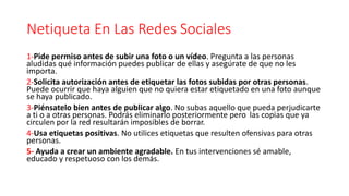 Netiqueta En Las Redes Sociales
1-Pide permiso antes de subir una foto o un vídeo. Pregunta a las personas
aludidas qué información puedes publicar de ellas y asegúrate de que no les
importa.
2-Solicita autorización antes de etiquetar las fotos subidas por otras personas.
Puede ocurrir que haya alguien que no quiera estar etiquetado en una foto aunque
se haya publicado.
3-Piénsatelo bien antes de publicar algo. No subas aquello que pueda perjudicarte
a ti o a otras personas. Podrás eliminarlo posteriormente pero las copias que ya
circulen por la red resultarán imposibles de borrar.
4-Usa etiquetas positivas. No utilices etiquetas que resulten ofensivas para otras
personas.
5- Ayuda a crear un ambiente agradable. En tus intervenciones sé amable,
educado y respetuoso con los demás.
 