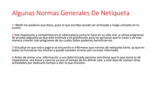 Algunas Normas Generales De Netiqueta
1- Medir las palabras que dices, pues lo que escribes puede ser archivado y luego utilizado en tu
contra.
2-Sea respetuoso y compórtese en el ciberespacio como lo hace en su vida real, si utiliza programas
de prueba páguelos ya que esto estimula y es gratificante para las personas que lo crean y de esta
manera crearan más programas de los cuales todos podemos beneficiarnos.
3-Visualice en que red o pagina se encuentra e infórmese que normas de netiqueta tiene, ya que en
todas no funcionan las mismas y puede cometer errores por no estar informado.
4-Antes de enviar una información a una determinada persona cerciórese que lo que envía es de
importancia, sea breve y conciso ya que el tiempo de los demás vale, y este deja de realizar otras
actividades por dedicarle tiempo a leer lo que enviaste.
 