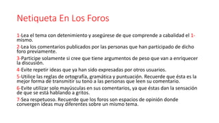 Netiqueta En Los Foros
1-Lea el tema con detenimiento y asegúrese de que comprende a cabalidad el 1-
mismo.
2-Lea los comentarios publicados por las personas que han participado de dicho
foro previamente.
3-Participe solamente si cree que tiene argumentos de peso que van a enriquecer
la discusión.
4-Evite repetir ideas que ya han sido expresadas por otros usuarios.
5-Utilice las reglas de ortografía, gramática y puntuación. Recuerde que ésta es la
mejor forma de transmitir su tono a las personas que leen su comentario.
6-Evite utilizar solo mayúsculas en sus comentarios, ya que éstas dan la sensación
de que se está hablando a gritos.
7-Sea respetuoso. Recuerde que los foros son espacios de opinión donde
convergen ideas muy diferentes sobre un mismo tema.
 
