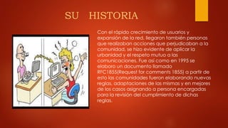 SU HISTORIA
Con el rápido crecimiento de usuarios y
expansión de la red, llegaron también personas
que realizaban acciones que perjudicaban a la
comunidad, se hizo evidente de aplicar la
urbanidad y el respeto mutuo a las
comunicaciones. Fue así como en 1995 se
elaboro un documento llamado
RFC1855(Request for comments 1855) a partir de
esto las comunidades fueron elaborando nuevas
reglas, adaptaciones de las mismas y en mejores
de los casos asignando a persona encargadas
para la revisión del cumplimiento de dichas
reglas.
 