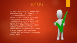 VENTAJAS
La Netiqueta nos ayuda a tener unos
lineamientos de buena educación
con la persona con la cual
interactuamos virtualmente para así
tener una comunicación fluida y
respetuosa sin caer en la destrucción
de la misma permite encontrar
información de forma rápida, agilizar
trabajos, concretar negocios,
comunicarnos con personas sin salir de
nuestros hogares, etc, a través de
páginas web, los e-mails y los mensajes
instantáneos.
 