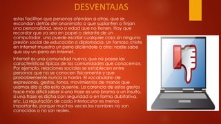 DESVENTAJAS
estas facilitan que personas ofendan a otras, que se
escondan detrás del anonimato o que suplanten o finjan
una personalidad, sexo o edad que no tienen. Hay que
recordar que ya sea en papel o delante de un
computador, uno puede escribir cualquier cosa sin ninguna
presión social de educación o diplomacia. Un famoso chiste
en Internet muestra un perro diciéndole a otro: nadie sabe
que soy un perro en Internet.
Internet es una comunidad nueva, que no posee las
características típicas de las comunidades que conocemos.
Por ejemplo, relaciones sociales se establecen entre
personas que no se conocen físicamente y que
probablemente nunca lo harán. El vocabulario de
expresiones, gestos, tonos, movimientos de manos que
usamos día a día esta ausente. La carencia de estos gestos
hace más difícil saber si una frase es una broma o un insulto,
si una frase es dicha con seguridad o en forma dubitativa,
etc. La reputación de cada interlocutor es menos
importante, porque muchas veces los nombres no son
conocidos o no son reales.
 