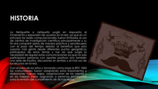 HISTORIA
La Netiquette o netiqueta surgió en respuesta al
incremento y expansión de usuarios en la red, ya que en un
principio las redes computacionales fueron limitadas al uso
de centros de investigación científica principalmente y su
fin era compartir datos de manera práctica y sencilla pero
con el paso del tiempo debido al beneficio que esto
suponía más gente desde diferentes puntos geográficos
participaba de estos temas y fue así que surgió la
necesidad de regular estas comunicaciones ya que no solo
participaron personas con aportes positivos sino también
una serie de insultos, discusiones sin sentido y el mal uso de
los recursos en la red.
Con el paso de los años y tomando como base la RFC 1855
las comunidades fueron adaptando estos lineamientos y
elaborando nuevas reglas, adaptaciones de las mismas y
en los mejores casos asignando a personas encargadas
para la revisión del cumplimiento de dichas reglas.
 