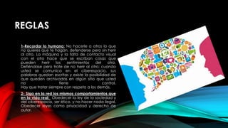 REGLAS
1-Recordar lo humano: No hacerle a otros lo que
no quieres que te hagan, defenderse pero sin herir
al otro. La máquina y la falta de contacto visual
con el otro hace que se escriban cosas que
pueden herir los sentimientos del otro.
Defiéndase pero trate de no herir al otro; cuando
usted se comunica en el ciberespacio, sus
palabras quedan escritas y existe la posibilidad de
que queden archivadas en algún sitio que usted
no tiene control.
Hay que tratar siempre con respeto a los demás.
2- Siga en la red los mismos comportamientos que
en la vida real: Obedecer la ley de la sociedad y
del ciberespacio, ser ético, y no hacer nada ilegal.
Obedecer leyes como privacidad y derecho de
autor.
 