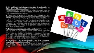 3- En qué lugar del ciberespacio esta la netiqueta, es
diferente en diferentes sitio: La netiqueta es diferente en
diferentes sitios y ciberespacios. antes de participar en
una actividad en internet se debe observar la conducta,
costumbres y normas del sitio.
4- Respetar el tiempo y ancho de banda de los
demás: No todos tienen los mismos tiempos para dar
respuestas por eso es importante no agobiar al que esté
del otro lado del monitor, ser pacientes y saber esperar.
Si existe una duda sobre un tema y te hace una
pregunta es necesario que te informen del tema antes
de contestar, no dejes a la persona esperando una
respuesta que no darás.
5- Ponga de su parte, vease bien en línea: La gente que
se comunica en línea desea caer bien, permite
aproximarnos a personas que en otros medios no
podríamos, no seríamos juzgados por nuestro color de
piel, ojos, pelo, clase social, etc. Si seremos juzgados por
la calidad de nuestra escritura, redacción y gramática.
Es una buena idea compartir información.
6- Comparta el conocimiento de los expertos,
respetando derecho de autor: No temer compartir con
los demás, esto hace que el mundo sea un “poco
mejor”, solo hay que respetar y consultar el derecho de
autor.
 