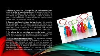 7-Ayude a que las controversias se mantengan bajo
control, evite el apasionamiento: El apasionamiento es
una vieja tradición de la red; a su vez la netiqueta
condena las guerras de mensajes. Somos humanos y
por lo tanto podemos cometer errores, es importante no
juzgar a las personas por sus actos.
8 Respeto por la privacidad de los demás: No respetar
la privacidad e intimidad personal es faltar a la
netiqueta. En el caso de compartir el ordenador, no hay
que leer correos ajenos y abrir archivos que no nos
corresponden, esto también se aplica a los cibercafés.
9 No abuse de las ventajas que puede tener : Saber
más que otros de computación, hardware o software
no le da el derecho de aprovecharse de los demás.
10-Escuche los errores de otros: No enojarse o corregir
a quien cometa un error de ortografía o sintaxis, ser
paciente. No corregir a todo el mundo porque se
puede ofender al otro. Cuando alguien cometa un error
sea paciente, si el error es pequeño no haga ningún
comentario, si va a decirle a una persona que comete
un error dígaselo amablemente y por correo privado
 