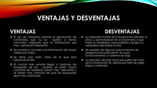 VENTAJAS Y DESVENTAJAS
VENTAJAS
 El uso de netiqueta permite la generación de
contenidos que no se ajustan a temas
concretos, logrando que la información sea
mas variada e interesante.
 Se muestra y accede a la información de mayor
interés por todos.
 Se tiene una visión clara de lo que esta
hablando el sitio.
 Es mucho mas sencillo llegar a patrones de
búsqueda de los usuarios. Al existir mayor
cantidad de "palabras claves" mas relevantes y
se tienen mas chances de que las búsquedas
sean mas acertadas.
DESVENTAJAS
 La netiqueta facilita que las personas ofendan a
otras y permanezcan en el anonimato o que
finjan su verdadera personalidad y tengan su
verdadera identidad oculta
 Se requiere de algunos conocimientos de
programación para tener en buen
funcionamiento un sistema de tags.
 La profusión de tags hace que parte del valor
de la información se pierda por falta de regla
lógica y estándar.
 