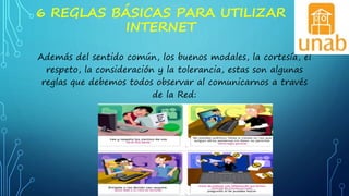 6 REGLAS BÁSICAS PARA UTILIZAR
INTERNET
Además del sentido común, los buenos modales, la cortesía, el
respeto, la consideración y la tolerancia, estas son algunas
reglas que debemos todos observar al comunicarnos a través
de la Red:
 