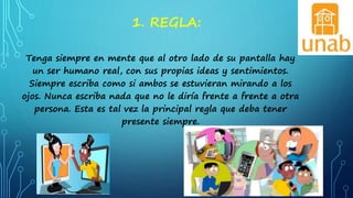 1. REGLA:
Tenga siempre en mente que al otro lado de su pantalla hay
un ser humano real, con sus propias ideas y sentimientos.
Siempre escriba como si ambos se estuvieran mirando a los
ojos. Nunca escriba nada que no le diría frente a frente a otra
persona. Esta es tal vez la principal regla que deba tener
presente siempre.
 